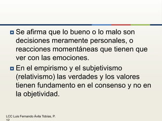Se afirma que lo bueno o lo malo son decisiones meramente personales, o reacciones momentáneas que tienen que ver con las emociones.En el empirismo y el subjetivismo (relativismo) las verdades y los valores tienen fundamento en el consenso y no en la objetividad.
