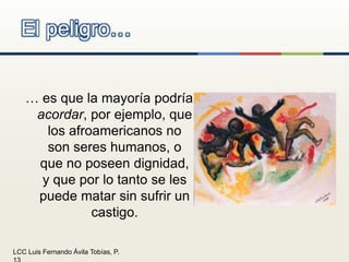 El peligro…… es que la mayoría podría acordar, por ejemplo, que los afroamericanos no son seres humanos, o que no poseen dignidad, y que por lo tanto se les puede matar sin sufrir un castigo.
