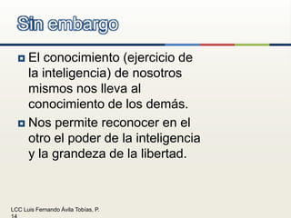 El conocimiento (ejercicio de la inteligencia) de nosotros mismos nos lleva al conocimiento de los demás.Nos permite reconocer en el otro el poder de la inteligencia y la grandeza de la libertad.Sin embargo