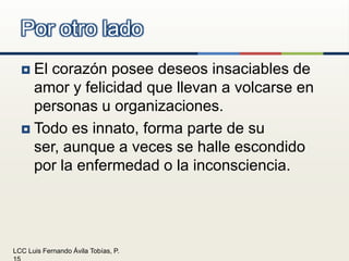 El corazón posee deseos insaciables de amor y felicidad que llevan a volcarse en personas u organizaciones.Todo es innato, forma parte de su ser, aunque a veces se halle escondido por la enfermedad o la inconsciencia.Por otro lado