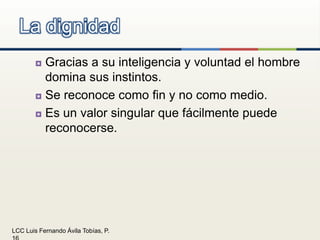 Gracias a su inteligencia y voluntad el hombre domina sus instintos.Se reconoce como fin y no como medio.Es un valor singular que fácilmente puede reconocerse.La dignidad
