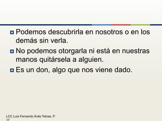 Podemos descubrirla en nosotros o en los demás sin verla.No podemos otorgarla ni está en nuestras manos quitársela a alguien.Es un don, algo que nos viene dado.