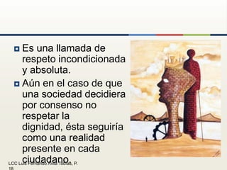 Es una llamada de respeto incondicionada y absoluta.Aún en el caso de que una sociedad decidiera por consenso no respetar la dignidad, ésta seguiría como una realidad presente en cada ciudadano.