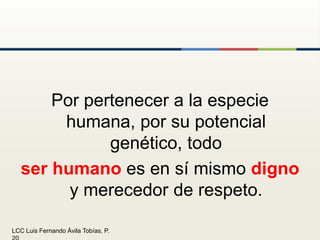Por pertenecer a la especie humana, por su potencial genético, todo ser humano es en sí mismo digno y merecedor de respeto.