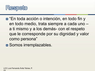 “En toda acción o intención, en todo fin y en todo medio, trata siempre a cada uno –a ti mismo y a los demás- con el respeto que le corresponde por su dignidad y valor como persona”Somos irremplazables.Respeto