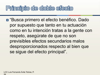 “Busca primero el efecto benéfico. Dado por supuesto que tanto en tu actuación como en tu intención tratas a la gente con respeto, asegúrate de que no son previsibles efectos secundarios malos desproporcionados respecto al bien que se sigue del efecto principal”.Principio de doble efecto