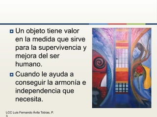 Un objeto tiene valor en la medida que sirve para la supervivencia y mejora del ser humano.Cuando le ayuda a conseguir la armonía e independencia que necesita.