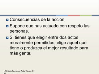 Consecuencias de la acción.Supone que has actuado con respeto las personas.Si tienes que elegir entre dos actos moralmente permitidos, elige aquel que tiene o produzca el mejor resultado para más gente.
