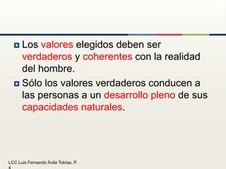 Los valores elegidos deben serverdaderos y coherentes con la realidad del hombre.Sólo los valores verdaderos conducen a las personas a un desarrollo pleno de sus capacidades naturales.