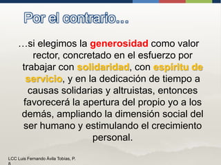 Por el contrario……si elegimos la generosidad como valor rector, concretado en el esfuerzo por trabajar con solidaridad, con espíritu de servicio, y en la dedicación de tiempo a causas solidarias y altruistas, entonces favorecerá la apertura del propio yo a los demás, ampliandola dimensión social del ser humano y estimulando el crecimiento personal.