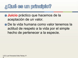 Juicio práctico que hacemos de la aceptación de un valor.De la vida humana como valor tenemos la actitud de respeto a la vida por el simple hecho de pertenecer a la especie.¿Qué es un principio?