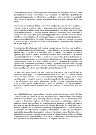 Tenemos entendido que el bien común hace referencia a las condiciones de la vida social
que cada persona lleva en su vida privada, esto ayuda a las personas a que tengan un
crecimiento íntegro entre sus relaciones y considerarlo como un aporte a su moralidad y
ética, esto se ha mantenido en cada persona que desee tener una búsqueda de un bien
común.
La persona está instalada dentro de un orden jurídico del cual no puede evadirse, la
persona conserva su propio valor y autonomía, tiene autoconciencia, autocontrol y
autodecisión frente a la sociedad. Existe una armonía plena entre lo social y lo individual
en la persona humana, la persona humana acentúa su autonomía frente al Estado, el
Estado es un puro medio para que la persona pueda realizar su finalidad social. Es posible
un orden social jurídico lleno de armonía, en el cual todas las personas se encuentren y se
reconozcan solidarias de un fin común, de su proyecto común, proyecto que converge a
la perfección con el proyecto individual de cada persona, con su desarrollo individual.
(Dr. Carlos Yugsi, 2014)
El sentimiento de solidaridad está presente en cada uno de nosotros, para muchos es
prioridad defender los derechos humanos y civiles. Su interés se enfoca en apoyar a causas
sociales como el derecho a la educación, salud y vivienda; este tipo de personas se
organizan para tratar de cambiar escenarios culturales donde se vulnera al ser humano.
La solidaridad cambia de acuerdo a la causa que busca priorizar. Esta es la forma en que
muchas personas comparten su sentimiento de solidaridad dentro de una organización. Su
entusiasmo por atender a la niñez, adultos mayores, la naturaleza, los animales, son
algunas de las causas en las que enfocan su trabajo. La planificación y el trabajo en equipo
generan cambios profundos donde recursos materiales, educativos y económicos, buscan
mantener el bienestar de los más vulnerables. (Marta Peralta, 2018)
Por otro lado, para entender el bien común se debe entrar con la solidaridad. La
solidaridad es el apoyo o la adhesión circunstancial a una causa o al interés de otros
cuando dos o más personas se unen y colaboran mutuamente para conseguir un fin común.
La solidaridad es compartir con otros tanto lo material como lo sentimental, es ofrecer
ayuda a los demás y una colaboración mutua entre las personas. Lamentablemente este
es un principio que se ha perdido con el pasar del tiempo ya que algunas personas
perdieron su sensibilidad con respecto a otras y esto conlleva a la irracionalidad en el trato
cognitivo.
La sociabilidad humana no es uniforme, sino que reviste múltiples expresiones. El Bien
Común depende, en efecto, de un sano pluralismo social. Las diversas sociedades están
llamadas a constituir un tejido unitario y armónico, en cuyo seno sea posible a cada una
conservar y desarrollar su propia fisonomía y autonomía. La socialización expresa la
tendencia natural que impulsa a los seres humanos a asociarse con el fin de alcanzar
objetivos que excedan las capacidades individuales. Desarrolla las capacidades de la
persona, en particular, su sentido de iniciativa y de responsabilidad. Ayuda a garantizar
sus derechos. La participación, se expresa, esencialmente, en una serie de actividades
mediante las cuales el ciudadano, como individuo o asociado a otros, directamente o por
medio de los propios representantes, contribuye a la vida económica, política y social de
la comunidad civil a la que pertenece. Es, en suma, “el compromiso voluntario y generoso
de la persona en los intercambios sociales. (Dr. Jorge H. Suardiaz, 2015)
 