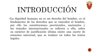 La dignidad humana no es un derecho del hombre, es el 
fundamento de los derechos que se conceden al hombre, 
por ello las constituciones provinciales, nacionales y 
los tratados internacionales se refieren a ella, sobre 
su carácter de justificación última existe una suerte de 
consenso universal, que se traduce en todos los textos 
legales. 
 