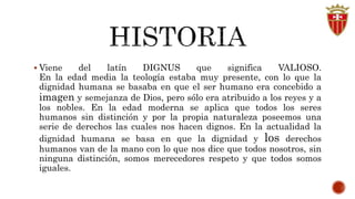  Viene del latín DIGNUS que significa VALIOSO. 
En la edad media la teología estaba muy presente, con lo que la 
dignidad humana se basaba en que el ser humano era concebido a 
imagen y semejanza de Dios, pero sólo era atribuido a los reyes y a 
los nobles. En la edad moderna se aplica que todos los seres 
humanos sin distinción y por la propia naturaleza poseemos una 
serie de derechos las cuales nos hacen dignos. En la actualidad la 
dignidad humana se basa en que la dignidad y los derechos 
humanos van de la mano con lo que nos dice que todos nosotros, sin 
ninguna distinción, somos merecedores respeto y que todos somos 
iguales. 
 