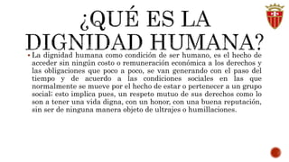  La dignidad humana como condición de ser humano, es el hecho de 
acceder sin ningún costo o remuneración económica a los derechos y 
las obligaciones que poco a poco, se van generando con el paso del 
tiempo y de acuerdo a las condiciones sociales en las que 
normalmente se mueve por el hecho de estar o pertenecer a un grupo 
social; esto implica pues, un respeto mutuo de sus derechos como lo 
son a tener una vida digna, con un honor, con una buena reputación, 
sin ser de ninguna manera objeto de ultrajes o humillaciones. 
 