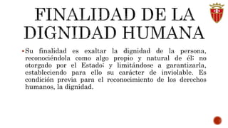 Su finalidad es exaltar la dignidad de la persona, 
reconociéndola como algo propio y natural de él; no 
otorgado por el Estado; y limitándose a garantizarla, 
estableciendo para ello su carácter de inviolable. Es 
condición previa para el reconocimiento de los derechos 
humanos, la dignidad. 
 