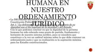  La DIGNIDAD HUMANA se encuentra consagrada en la 
Constitución Política del Perú: 
Art 1: “La defensa de la persona humana y el respeto de su 
dignidad son el fin supremo de la sociedad y del Estado.” 
Con lo que podemos concluir en que la dignidad de la persona 
humana ha sido colocada como punto de partida, fundamento y 
horizonte de nuestro sistema jurídico, pues se considera que 
constituye a la vez un umbral mínimo sobre lo que debe contener un 
ordenamiento justo y que su realización es la aspiración máxima 
para los Estados constitucionales. 
 