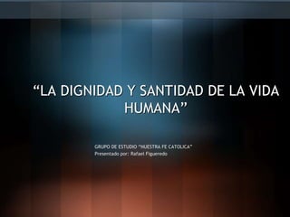 GRUPO DE ESTUDIO “NUESTRA FE CATOLICA”
Presentado por: Rafael Figueredo
“LA DIGNIDAD Y SANTIDAD DE LA VIDA
HUMANA”
 