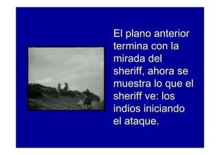 El plano anterior
termina con la
mirada del
sheriff, ahora se
muestra lo que el
sheriff ve: los
indios iniciando
el ataque.
 