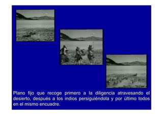 Plano fijo que recoge primero a la diligencia atravesando el
desierto, después a los indios persiguiéndola y por último todos
en el mismo encuadre.
 