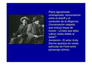 Plano ligeramente
contrapicado: conversación
entre el sheriff y el
conductor de la diligencia.
Conversación relajada,
que incluye toque de
humor: “¿Crees que debo
cobrar medio billete al
bebé?”.
Anotación.- El actor Andy
Devine aparece en varias
películas de Ford como
personaje cómico.
 