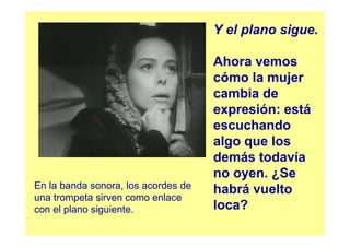 Y el plano sigue.

                                     Ahora vemos
                                     cómo la mujer
                                     cambia de
                                     expresión: está
                                     escuchando
                                     algo que los
                                     demás todavía
                                     no oyen. ¿Se
En la banda sonora, los acordes de   habrá vuelto
una trompeta sirven como enlace
con el plano siguiente.              loca?
 