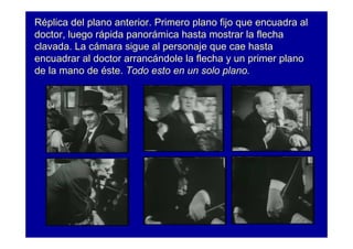 Réplica del plano anterior. Primero plano fijo que encuadra al
doctor, luego rápida panorámica hasta mostrar la flecha
clavada. La cámara sigue al personaje que cae hasta
encuadrar al doctor arrancándole la flecha y un primer plano
de la mano de éste. Todo esto en un solo plano.
 