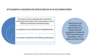 El avance en los sistemas de conexión (
reducción del número de conexiones, con la
diálisis peritoneal automatizada).
La mejoria en las técnicas de implantación.
La nuevas soluciones de diálisis peritoneal.
Descenso en la
incidencia de
peritonitis en la
última década
pasando de tasas de
0,85 episodios por
paciente y año a
tasas en torno a 0,4.
Montenegro Jesus. Tratado de dialysis Peritoneal. Dialisis peritoneal como opcion dialitica
 
