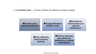 ●Función renal
residual significativa
●Cirugía abdominal
mínima o nula
●Entiende las
instrucciones y es
capaz de
comunicarse
●Vista suficiente,
fuerza manual y
destreza
●Entorno adecuado
para almacenar
suministros y realizar
intercambios
Diálisis peritoneal. UpTodate
 