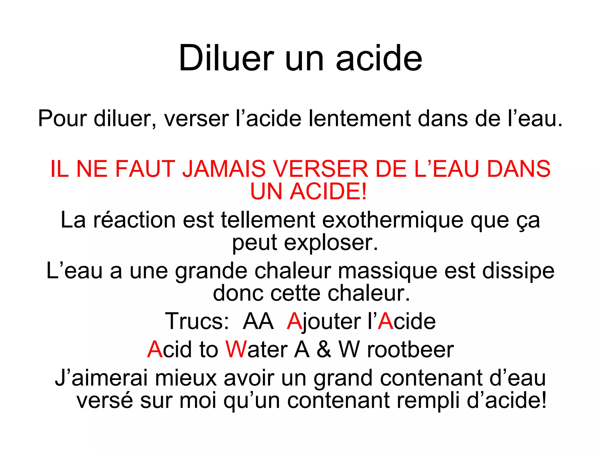 Diluer un acide Pour diluer, verser l’acide lentement dans de l’eau.  IL NE FAUT JAMAIS VERSER DE L’EAU DANS UN ACIDE!  La réaction est tellement exothermique que ça peut exploser.  L’eau a une grande chaleur massique est dissipe donc cette chaleur. Trucs:  AA  A jouter l’ A cide A cid to  W ater A & W rootbeer J’aimerai mieux avoir un grand contenant d’eau versé sur moi qu’un contenant rempli d’acide! 