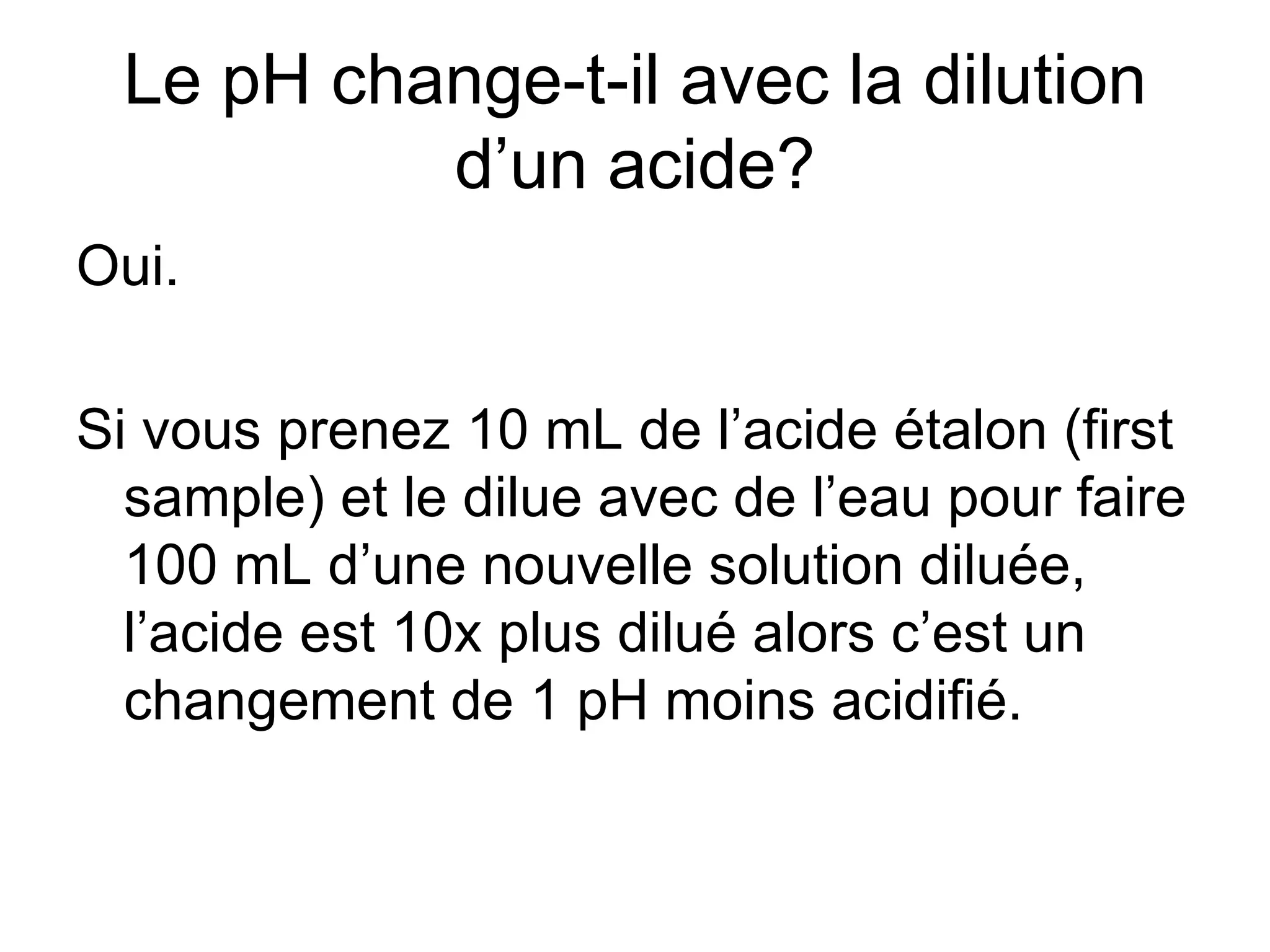 Le pH change-t-il avec la dilution d’un acide? Oui. Si vous prenez 10 mL de l’acide étalon (first sample) et le dilue avec de l’eau pour faire 100 mL d’une nouvelle solution diluée, l’acide est 10x plus dilué alors c’est un changement de 1 pH moins acidifié. 