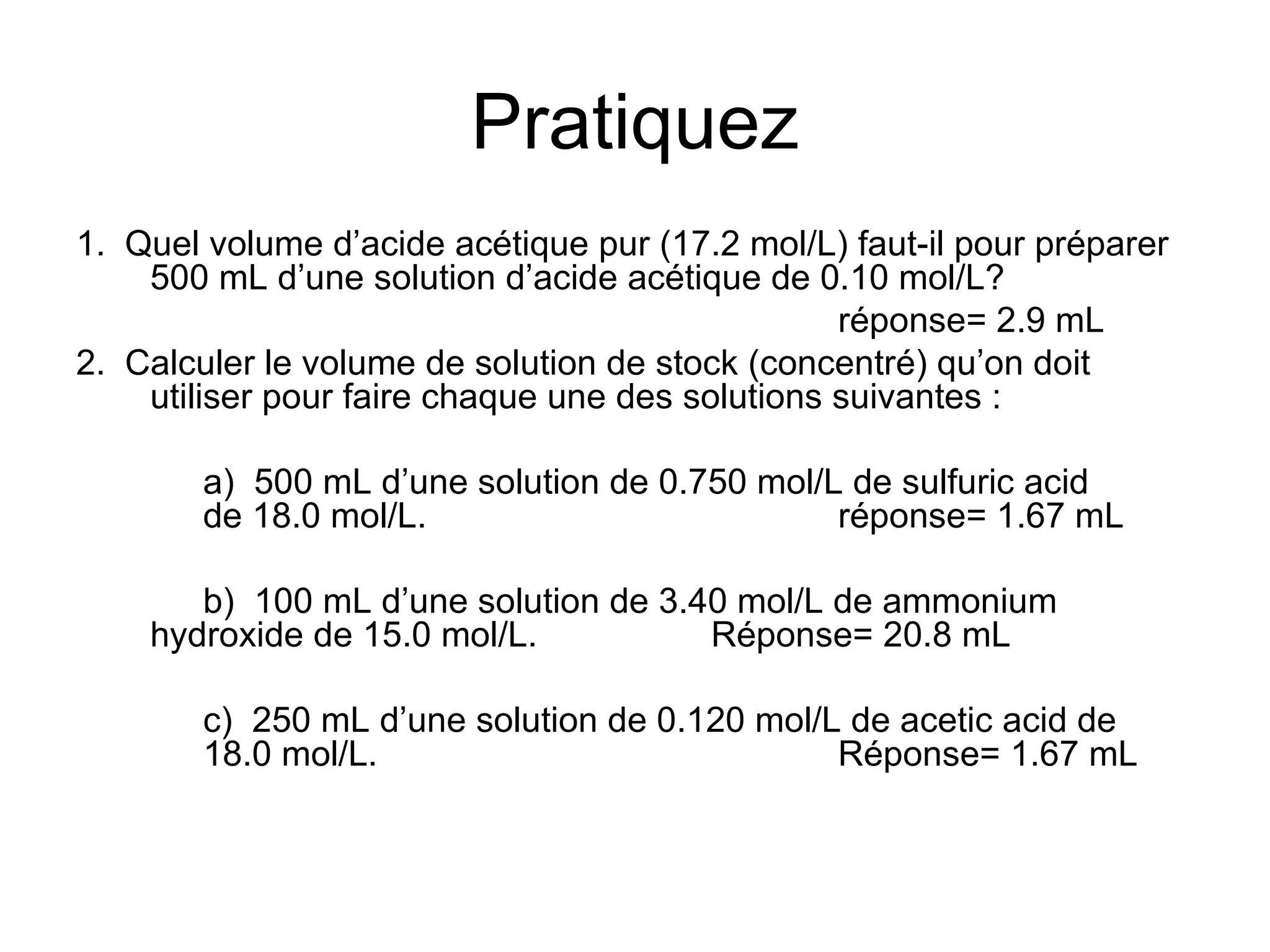 Pratiquez 1.  Quel volume d’acide acétique pur (17.2 mol/L) faut-il pour préparer 500 mL d’une solution d’acide acétique de 0.10 mol/L? réponse= 2.9 mL 2.  Calculer le volume de solution de stock (concentré) qu’on doit utiliser pour faire chaque une des solutions suivantes : a)  500 mL d’une solution de 0.750 mol/L de sulfuric acid  de 18.0 mol/L. réponse= 1.67 mL b)  100 mL d’une solution de 3.40 mol/L de ammonium  hydroxide de 15.0 mol/L. Réponse= 20.8 mL c)  250 mL d’une solution de 0.120 mol/L de acetic acid de  18.0 mol/L. Réponse= 1.67 mL 