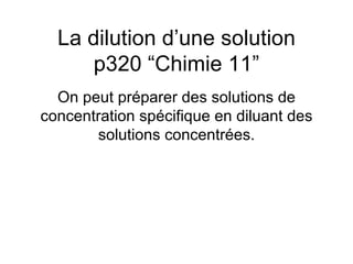 La dilution d’une solution p320 “Chimie 11” On peut préparer des solutions de concentration spécifique en diluant des solutions concentrées. 