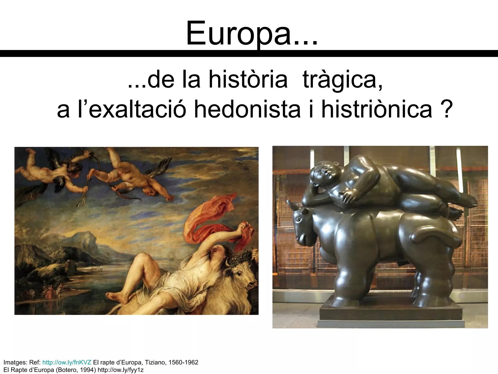 Europa...
Imatges: Ref: http://ow.ly/fnKVZ El rapte d’Europa, Tiziano, 1560-1962
El Rapte d’Europa (Botero, 1994) http://ow.ly/fyy1z
...de la història tràgica,
a l’exaltació hedonista i histriònica ?
 