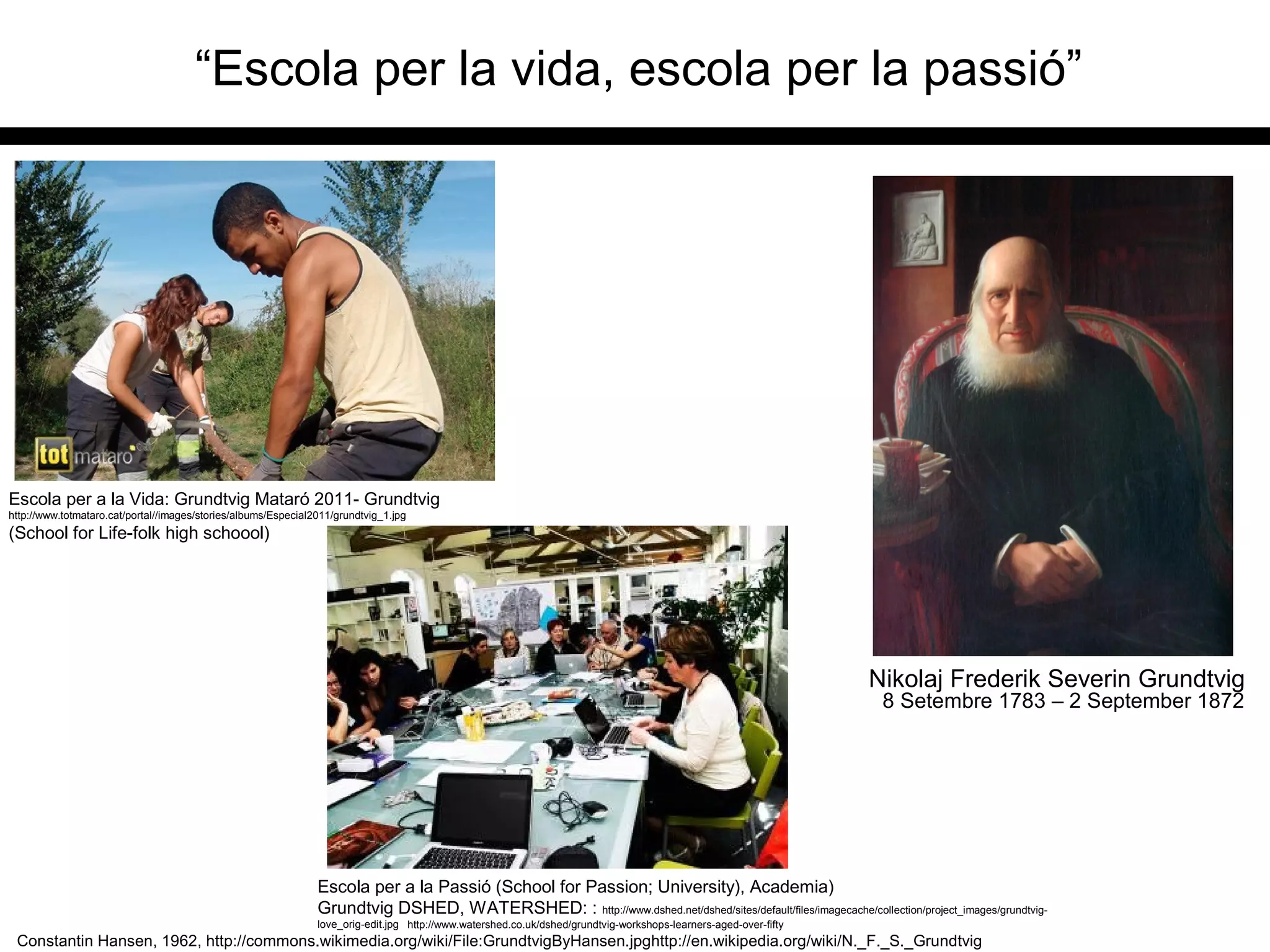 “Escola per la vida, escola per la passió”
Constantin Hansen, 1962, http://commons.wikimedia.org/wiki/File:GrundtvigByHansen.jpghttp://en.wikipedia.org/wiki/N._F._S._Grundtvig
Escola per a la Passió (School for Passion; University), Academia)
Grundtvig DSHED, WATERSHED: : http://www.dshed.net/dshed/sites/default/files/imagecache/collection/project_images/grundtvig-
love_orig-edit.jpg http://www.watershed.co.uk/dshed/grundtvig-workshops-learners-aged-over-fifty
Escola per a la Vida: Grundtvig Mataró 2011- Grundtvig
http://www.totmataro.cat/portal//images/stories/albums/Especial2011/grundtvig_1.jpg
(School for Life-folk high schoool)
8 Setembre 1783 – 2 September 1872
Nikolaj Frederik Severin Grundtvig
 