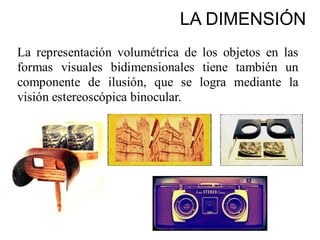 La representación volumétrica de los objetos en las
formas visuales bidimensionales tiene también un
componente de ilusión, que se logra mediante la
visión estereoscópica binocular.
LA DIMENSIÓN
 