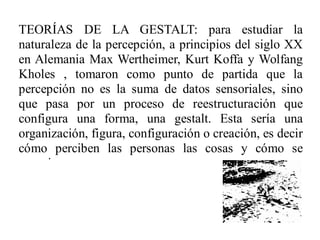 TEORÍAS DE LA GESTALT: para estudiar la
naturaleza de la percepción, a principios del siglo XX
en Alemania Max Wertheimer, Kurt Koffa y Wolfang
Kholes , tomaron como punto de partida que la
percepción no es la suma de datos sensoriales, sino
que pasa por un proceso de reestructuración que
configura una forma, una gestalt. Esta sería una
organización, figura, configuración o creación, es decir
cómo perciben las personas las cosas y cómo se
organizan.
 