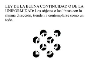 LEY DE LA BUENA CONTINUIDAD O DE LA
UNIFORMIDAD: Los objetos o las líneas con la
misma dirección, tienden a contemplarse como un
todo.
 