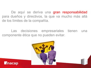 De aquí se deriva una gran responsabilidad
para dueños y directivos, la que va mucho más allá
de los límites de la compañía.

    Las decisiones empresariales tienen       una
componente ética que no pueden evitar.
 