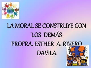 LA MORAL SE CONSTRUYE CON
LOS DEMÁS
PROFRA. ESTHER A. RIVERO
DAVILA
 