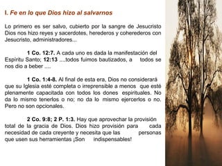 I. Fe en lo que Dios hizo al salvarnos
Lo primero es ser salvo, cubierto por la sangre de Jesucristo
Dios nos hizo reyes y sacerdotes, herederos y coherederos con
Jesucristo, administradores...
1 Co. 12:7. A cada uno es dada la manifestación del
Espíritu Santo; 12:13 ....todos fuimos bautizados, a todos se
nos dio a beber ....
1 Co. 1:4-8. Al final de esta era, Dios no considerará
que su Iglesia esté completa o irreprensible a menos que esté
plenamente capacitada con todos los dones espirituales. No
da lo mismo tenerlos o no; no da lo mismo ejercerlos o no.
Pero no son opcionales.
2 Co. 9:8; 2 P. 1:3. Hay que aprovechar la provisión
total de la gracia de Dios. Dios hizo provisión para cada
necesidad de cada creyente y necesita que las personas
que usen sus herramientas ¡Son indispensables!
 