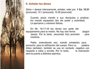 II. Anhelar los dones
Zeloo = desear intensamente, anhelar, celar por. 1 Co. 12:31
(procurad), 14:1 (procurad), 14:39 (procurad)
Cuando Jesús mandó a sus discípulos a predicar,
los mandó equipados (les dio poder y autoridad).
Lo ejercieron y volvieron felices.
En Mr. 16:17-18 los dones son parte del
equipamiento para la misión. No hay otra forma (según
Jesús). Por lo tanto, Jesucristo hizo provisión para
nosotros.
Pablo, entendiendo eso, mandó anhelarlos para
provecho, para la edificación del cuerpo. Pero La palabra
Zeloo (anhelar), también se usa en contexto negativo con
respecto a celos y envidia. Por lo tanto, la motivación
abre la puerta a distintos espíritus.
 
