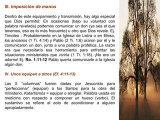 III. Imposición de manos
Dentro de este equipamiento y transmisión, hay algo especial
que Dios permitió: En ocasiones (bajo su voluntad con
palabra revelada) podemos comunicar un don (ya sea el que
tenemos, eso es lo más frecuente) u otro que Dios revele. Ej.
Timoteo : Probablemente en la Iglesia de Listra o en Efeso,
los ancianos (1 Ti. 4:14) y Pablo (2 Ti. 1:6) oraron por él y le
comunicaron un don, junto a una palabra profética. La razón
era que necesitaría esa herramienta para enfrentar las
situaciones ministeriales que viviría (1 Ti. 1:18). ¡No era un
adorno! Ej. Ro. 1:11-12 Pablo quería comunicarle a la Iglesia
algún don.
IV. Unos equipan a otros (Ef. 4:11-13)
Las 5 “columnas” fueron dadas por Jesucristo para
“perfeccionar” (equipar) a los Santos para la obra del
ministerio. Katartismós = equipar o arreglar. Palabra usada en
medicina con respecto a componer un hueso (verbo). El
sustantivo se refiere al acto de acondicionar a alguien
apropiadamente.
 