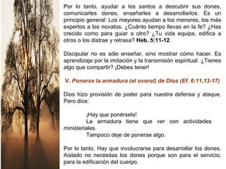 Por lo tanto, ayudar a los santos a descubrir sus dones,
comunicarles dones, enseñarles a desarrollarlos. Es un
principio general: Los mayores ayudan a los menores, los más
expertos a los novatos. ¿Cuánto tiempo llevas en la fe? ¿Has
crecido como para guiar a otro? ¿Tu vida equipa, edifica a
otros o los distrae y retrasa? Heb. 5:11-12.
Discipular no es sólo enseñar, sino mostrar cómo hacer. Es
aprendizaje por la imitación y la transmisión espiritual. ¿Tienes
algo que compartir? ¡Debes tener!
V. Ponerse la armadura (el overol) de Dios (Ef. 6:11,13-17)
Dios hizo provisión de poder para nuestra defensa y ataque.
Pero dice:
¡Hay que ponérsela!
La armadura tiene que ver con actividades
ministeriales.
Tampoco deje de ponerse algo.
Por lo tanto, Hay que involucrarse para desarrollar los dones.
Aislado no necesitas los dones porque son para el servicio,
para la edificación del cuerpo.
 