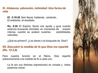 VI. Alabanza, adoración, intimidad: Una forma de
vida
Ef. 5:18-20 Sed llenos hablando, cantando.
El ambiente, el resultado.
Ro. 8:26 El Espíritu Santo nos ayuda y guía cuando
estamos buscando intimidad, en momentos de oración
intensa, cuando se acaban nuestras posibilidades
naturales.
¿Qué es primero? ¿Los dones o la búsqueda de Dios?
VII. Descubrir la medida de fe que Dios me repartió
(Ro. 12:3,6)
Para nuestra función en el Reino, Dios repartió
soberanamente una medida de fe a cada uno.
La fe (en sus distintas expresiones) es variada y todos
podemos crecer.
 