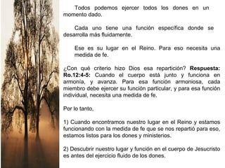 Todos podemos ejercer todos los dones en un
momento dado.
Cada uno tiene una función específica donde se
desarrolla más fluidamente.
Ese es su lugar en el Reino. Para eso necesita una
medida de fe.
¿Con qué criterio hizo Dios esa repartición? Respuesta:
Ro.12:4-5: Cuando el cuerpo está junto y funciona en
armonía, y avanza. Para esa función armoniosa, cada
miembro debe ejercer su función particular, y para esa función
individual, necesita una medida de fe.
Por lo tanto,
1) Cuando encontramos nuestro lugar en el Reino y estamos
funcionando con la medida de fe que se nos repartió para eso,
estamos listos para los dones y ministerios.
2) Descubrir nuestro lugar y función en el cuerpo de Jesucristo
es antes del ejercicio fluido de los dones.
 