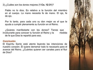 3) ¿Cuáles son los dones mejores (1 Co. 12:31)?
Pablo no lo dice, Es relativo a la función del miembro
en el cuerpo. La mano necesita fe de mano. El ojo, fe
de ojo.
Por lo tanto, para cada uno su don mejor es el que le
ayuda a cumplir plenamente su función en el Reino.
¿Quieres manifestarte con los dones? Tienes que
involucrarte para conocer tu función el Reino y la medida
de fe que Dios te repartió para eso.
Conclusión.
El Espíritu Santo está atento leyendo las intenciones de
nuestro corazón. Él quiere derramar todo lo necesario para el
avance del Reino. ¿Cuántos quieren ser canales para el fluir
de Dios?
 