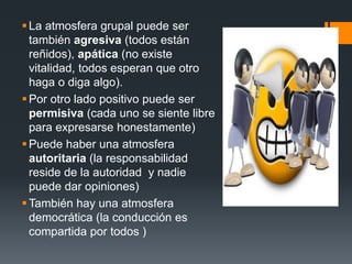 La atmosfera grupal puede ser
también agresiva (todos están
reñidos), apática (no existe
vitalidad, todos esperan que otro
haga o diga algo).
Por otro lado positivo puede ser
permisiva (cada uno se siente libre
para expresarse honestamente)
Puede haber una atmosfera
autoritaria (la responsabilidad
reside de la autoridad y nadie
puede dar opiniones)
También hay una atmosfera
democrática (la conducción es
compartida por todos )
 