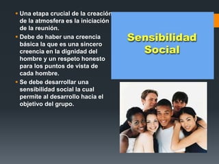  Una etapa crucial de la creación
de la atmosfera es la iniciación
de la reunión.
 Debe de haber una creencia
básica la que es una sincero
creencia en la dignidad del
hombre y un respeto honesto
para los puntos de vista de
cada hombre.
 Se debe desarrollar una
sensibilidad social la cual
permite al desarrollo hacia el
objetivo del grupo.
 