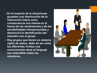  En la mayoría de la situaciones
grupales una disminución de la
interacción traerá como
consecuencia una merma en al
fuerza de los sentimientos y de las
sensibilidades interpersonales y
disminuirá la identificación del
miembro con el grupo.
 Hay grupos que tienen un sistema
rígido de status, debe de ser entre
los diferentes niveles una
comunicación done el lenguaje
sea entendible todos los
miembros.
 